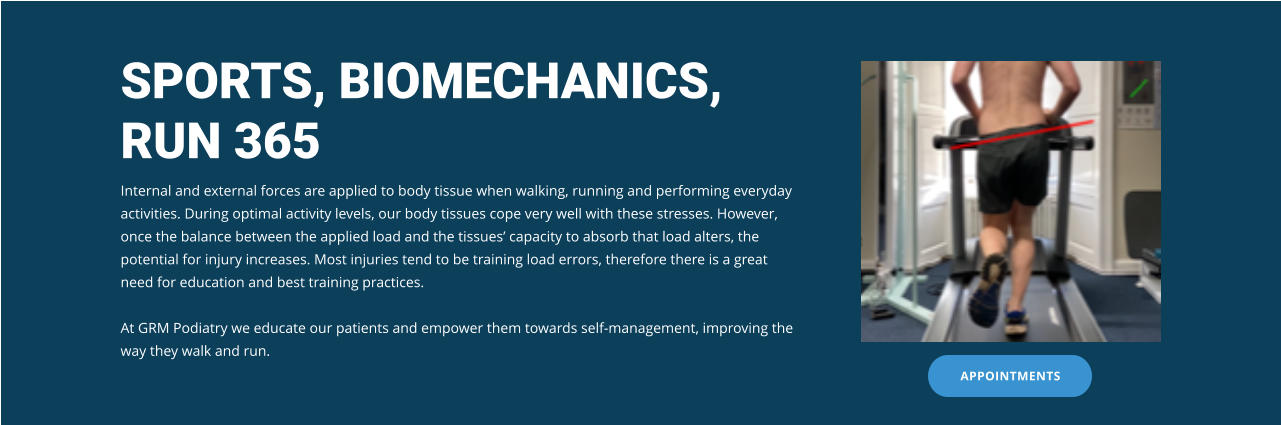 SPORTS, BIOMECHANICS, RUN 365 Internal and external forces are applied to body tissue when walking, running and performing everyday activities. During optimal activity levels, our body tissues cope very well with these stresses. However, once the balance between the applied load and the tissues’ capacity to absorb that load alters, the potential for injury increases. Most injuries tend to be training load errors, therefore there is a great need for education and best training practices.  At GRM Podiatry we educate our patients and empower them towards self-management, improving the way they walk and run. APPOINTMENTS